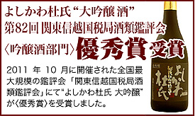 “よしかわ杜氏大吟醸” 第82回 関東信越国税局酒類鑑評会 〈吟醸酒部門〉優秀賞受賞 去る2011年10月に開催された全国最大規模の鑑評会「関東信越国税局酒類鑑評会」にて“よしかわ杜氏 大吟醸”が〈優秀賞〉を受賞しました。