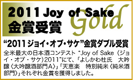 “2011ジョイ・オブ・サケ”金賞ダブル受賞! 全米最大の日本酒コンテスト“Joy of Sake(ジョイ・オブ・サケ)2011”にて、「よしかわ杜氏 大吟醸〈大吟醸酒部門A〉」「天恵楽 特別純米〈純米酒部門〉」それぞれ金賞を獲得しました。
